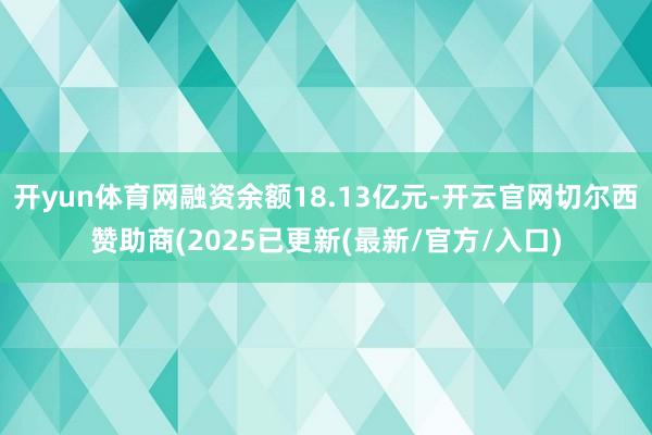 开yun体育网融资余额18.13亿元-开云官网切尔西赞助商(2025已更新(最新/官方/入口)