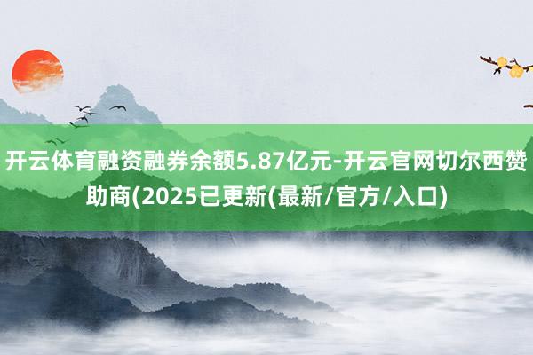 开云体育融资融券余额5.87亿元-开云官网切尔西赞助商(2025已更新(最新/官方/入口)