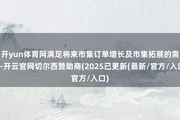 开yun体育网满足将来市集订单增长及市集拓展的需求-开云官网切尔西赞助商(2025已更新(最新/官方/入口)