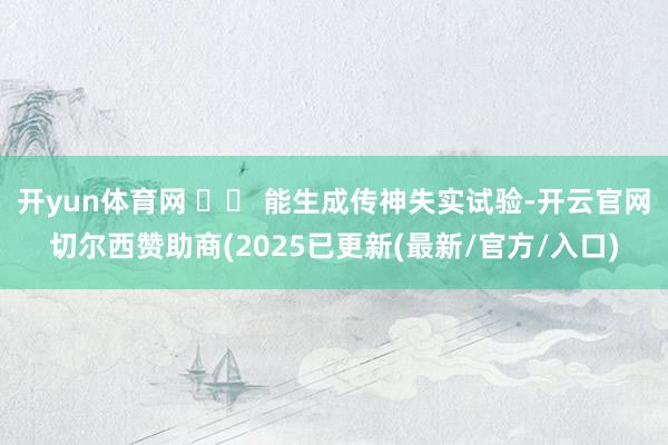 开yun体育网 ⚠️ 能生成传神失实试验-开云官网切尔西赞助商(2025已更新(最新/官方/入口)