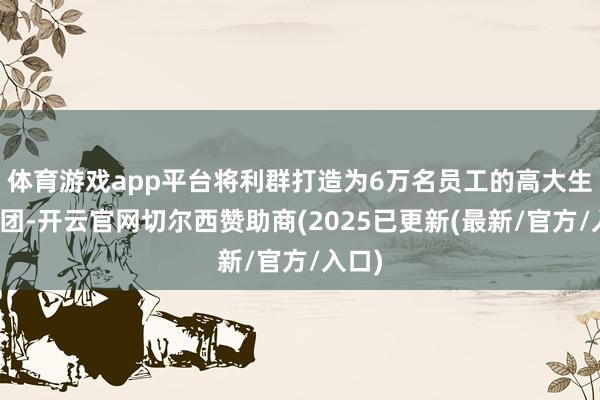 体育游戏app平台将利群打造为6万名员工的高大生意集团-开云官网切尔西赞助商(2025已更新(最新/官方/入口)