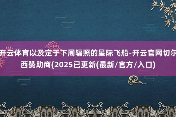 开云体育以及定于下周辐照的星际飞船-开云官网切尔西赞助商(2025已更新(最新/官方/入口)