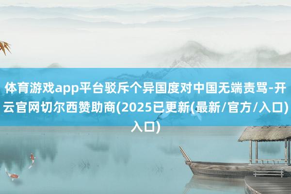 体育游戏app平台驳斥个异国度对中国无端责骂-开云官网切尔西赞助商(2025已更新(最新/官方/入口)