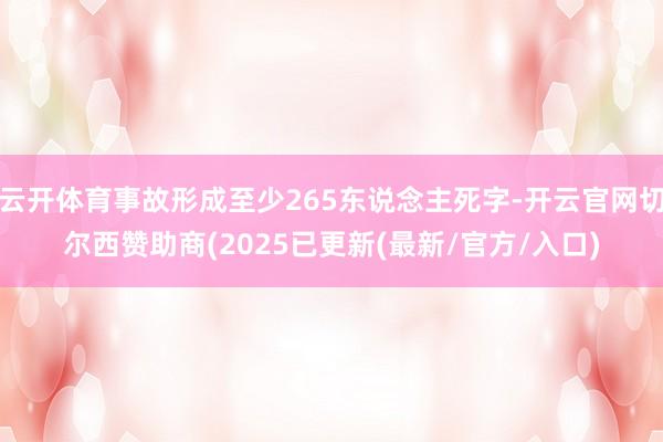 云开体育事故形成至少265东说念主死字-开云官网切尔西赞助商(2025已更新(最新/官方/入口)