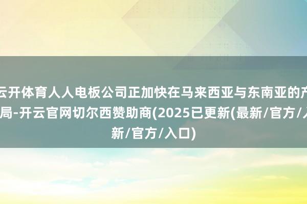 云开体育人人电板公司正加快在马来西亚与东南亚的产能布局-开云官网切尔西赞助商(2025已更新(最新/官方/入口)