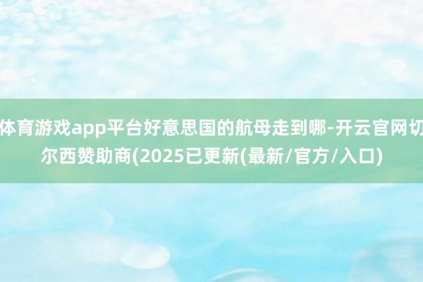 体育游戏app平台好意思国的航母走到哪-开云官网切尔西赞助商(2025已更新(最新/官方/入口)