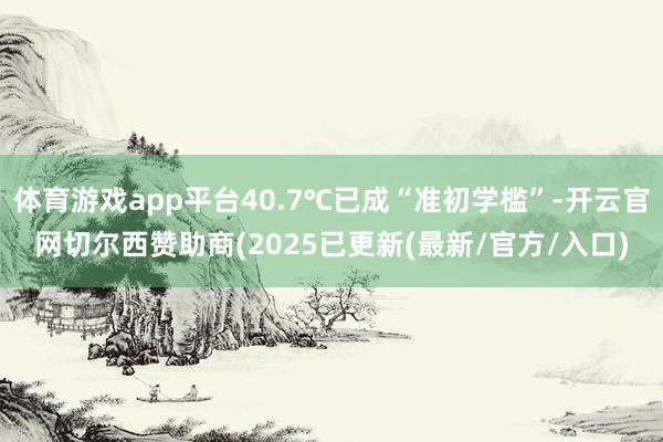 体育游戏app平台40.7℃已成“准初学槛”-开云官网切尔西赞助商(2025已更新(最新/官方/入口)