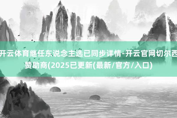 开云体育继任东说念主选已同步详情-开云官网切尔西赞助商(2025已更新(最新/官方/入口)