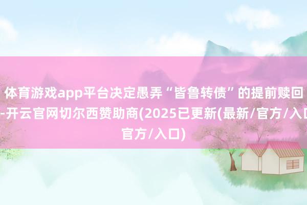 体育游戏app平台决定愚弄“皆鲁转债”的提前赎回权-开云官网切尔西赞助商(2025已更新(最新/官方/入口)