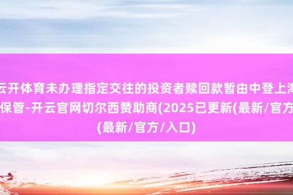 云开体育未办理指定交往的投资者赎回款暂由中登上海分公司保管-开云官网切尔西赞助商(2025已更新(最新/官方/入口)