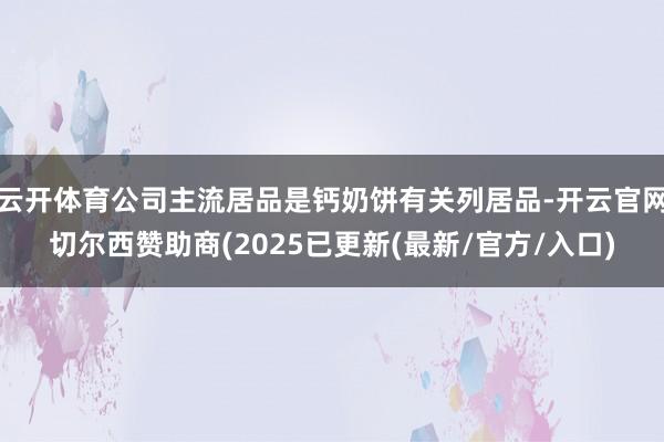 云开体育公司主流居品是钙奶饼有关列居品-开云官网切尔西赞助商(2025已更新(最新/官方/入口)