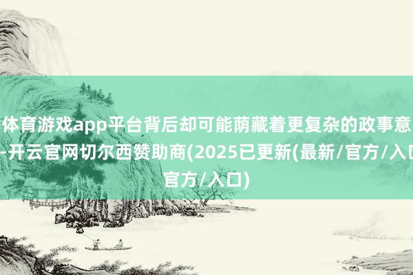 体育游戏app平台背后却可能荫藏着更复杂的政事意图-开云官网切尔西赞助商(2025已更新(最新/官方/入口)