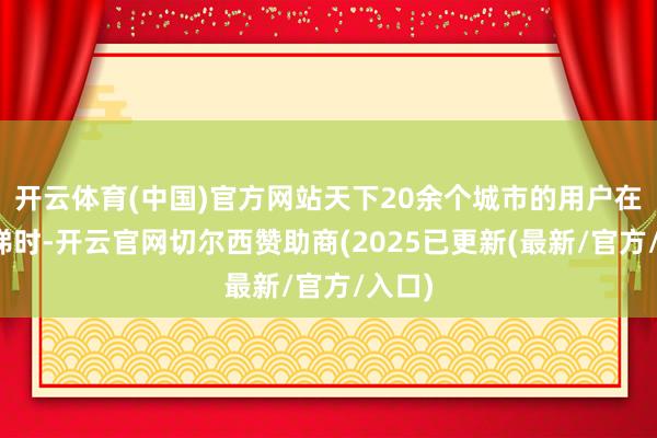 开云体育(中国)官方网站天下20余个城市的用户在等电梯时-开云官网切尔西赞助商(2025已更新(最新/官方/入口)