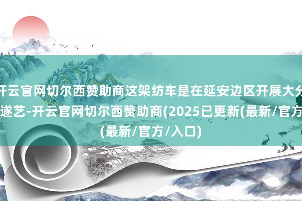 开云官网切尔西赞助商这架纺车是在延安边区开展大分娩通顺遂艺-开云官网切尔西赞助商(2025已更新(最新/官方/入口)