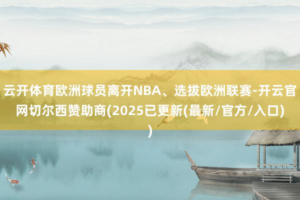 云开体育欧洲球员离开NBA、选拔欧洲联赛-开云官网切尔西赞助商(2025已更新(最新/官方/入口)