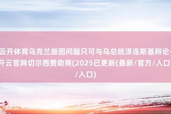 云开体育乌克兰版图问题只可与乌总统泽连斯基辩论-开云官网切尔西赞助商(2025已更新(最新/官方/入口)