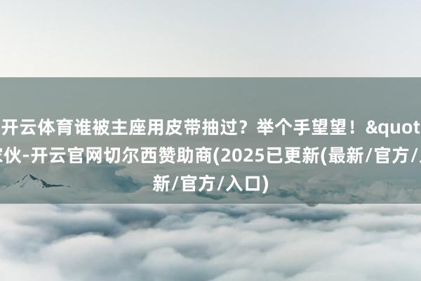 开云体育谁被主座用皮带抽过?举个手望望!"好家伙-开云官网切尔西赞助商(2025已更新(最新/官方/入口)