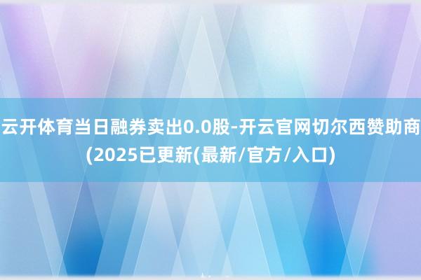 云开体育当日融券卖出0.0股-开云官网切尔西赞助商(2025已更新(最新/官方/入口)