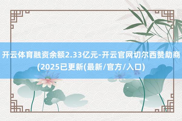 开云体育融资余额2.33亿元-开云官网切尔西赞助商(2025已更新(最新/官方/入口)