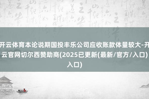 开云体育本论说期国投丰乐公司应收账款体量较大-开云官网切尔西赞助商(2025已更新(最新/官方/入口)