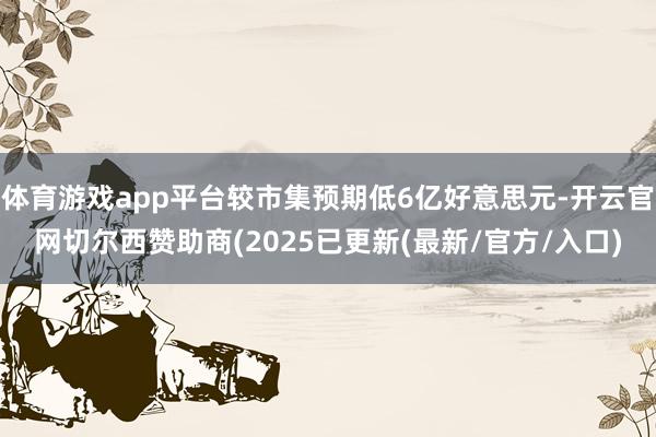 体育游戏app平台较市集预期低6亿好意思元-开云官网切尔西赞助商(2025已更新(最新/官方/入口)