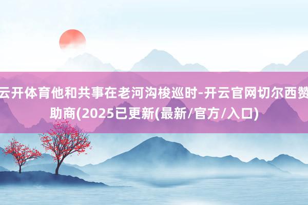 云开体育他和共事在老河沟梭巡时-开云官网切尔西赞助商(2025已更新(最新/官方/入口)
