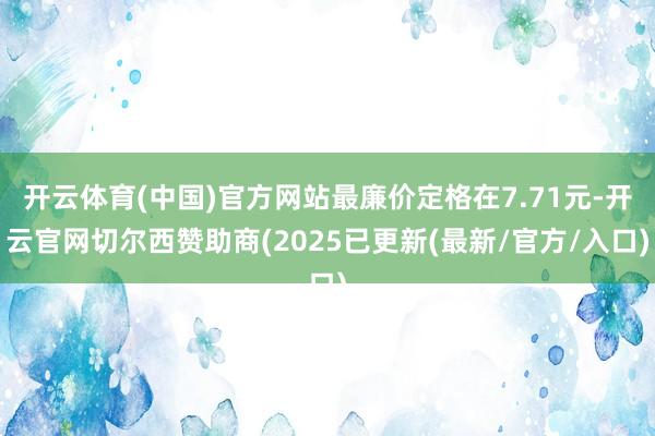 开云体育(中国)官方网站最廉价定格在7.71元-开云官网切尔西赞助商(2025已更新(最新/官方/入口)